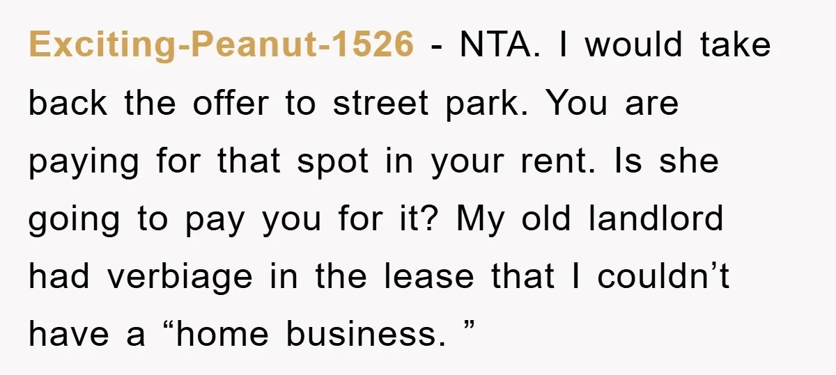 Exciting-Peanut-1526 − NTA. I would take back the offer to street park. You are paying for that spot in your rent. Is she going to pay you for it? My...