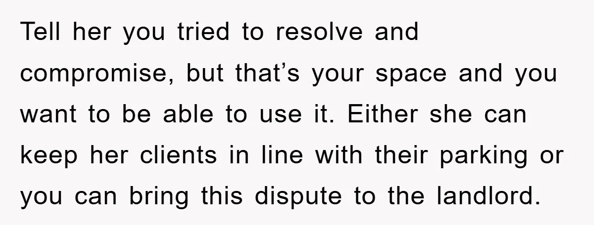 Tell her you tried to resolve and compromise, but that’s your space and you want to be able to use it. Either she can keep her clients in line with...
