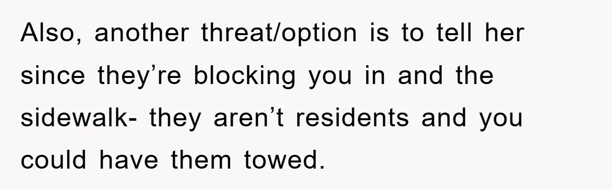 Also, another threat/option is to tell her since they’re blocking you in and the sidewalk- they aren’t residents and you could have them towed.