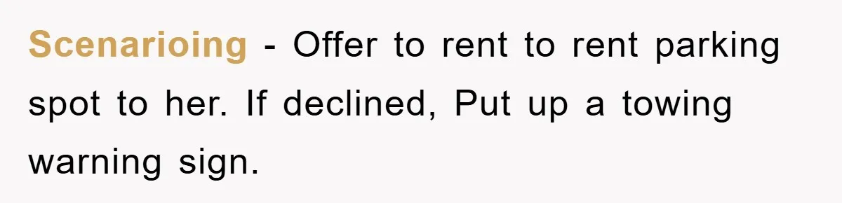 Scenarioing − Offer to rent to rent parking spot to her. If declined, Put up a towing warning sign.