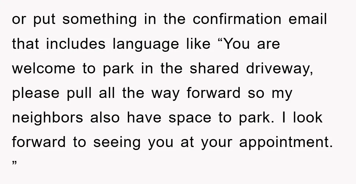 or put something in the confirmation email that includes language like “You are welcome to park in the shared driveway, please pull all the way forward so my neighbors also...