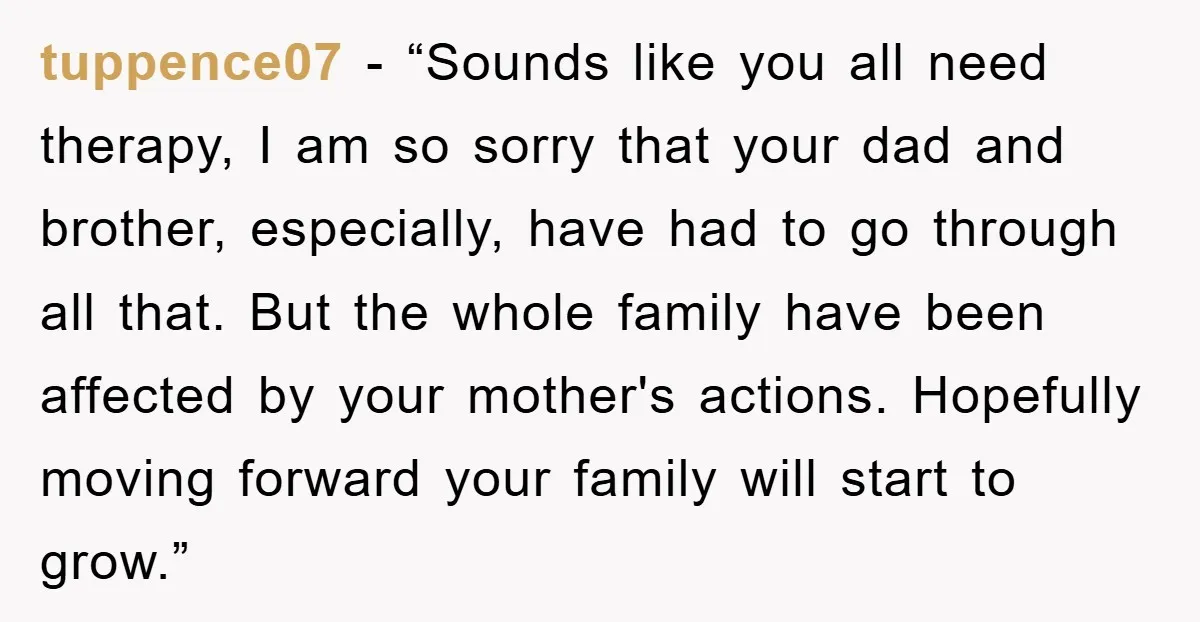 tuppence07 - “Sounds like you all need therapy, I am so sorry that your dad and brother, especially, have had to go through all that. But the whole family have...