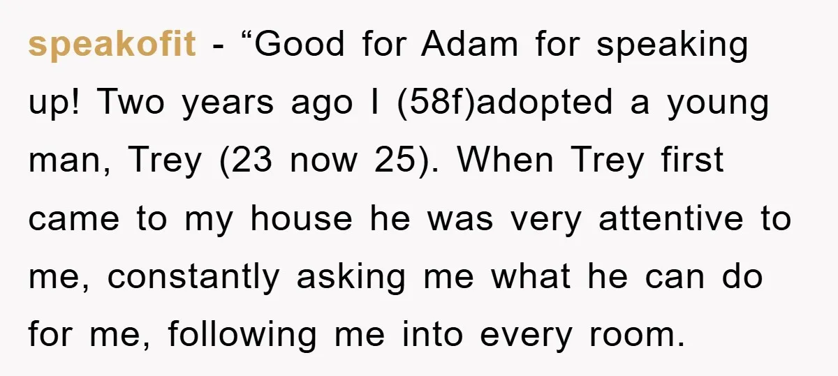 speakofit - “Good for Adam for speaking up! Two years ago I (58f)adopted a young man, Trey (23 now 25). When Trey first came to my house he was very...