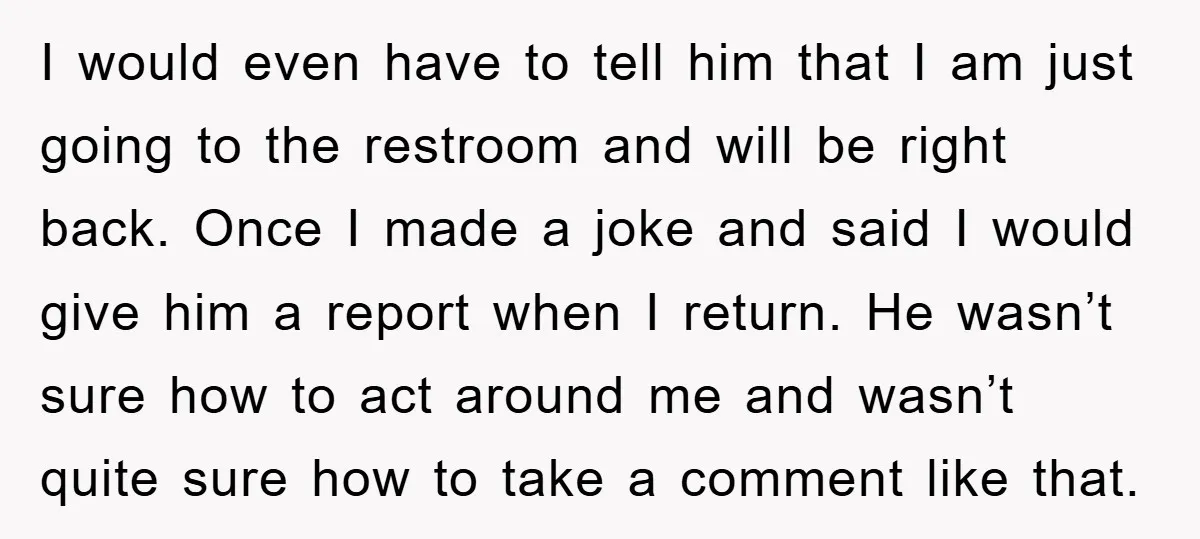 I would even have to tell him that I am just going to the restroom and will be right back. Once I made a joke and said I would give...