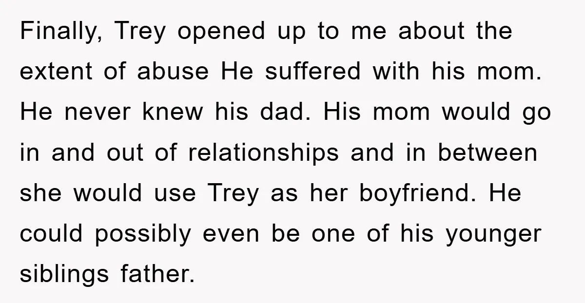 Finally, Trey opened up to me about the extent of abuse He suffered with his mom. He never knew his dad. His mom would go in and out of relationships...