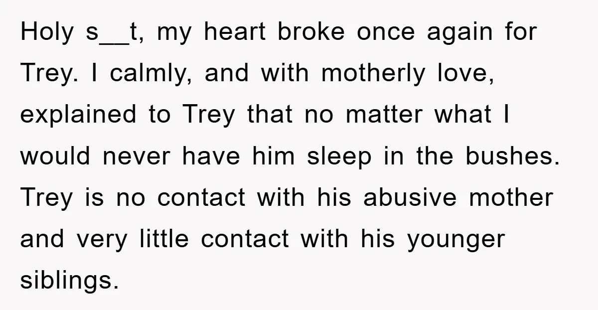 Holy s__t, my heart broke once again for Trey. I calmly, and with motherly love, explained to Trey that no matter what I would never have him sleep in the...