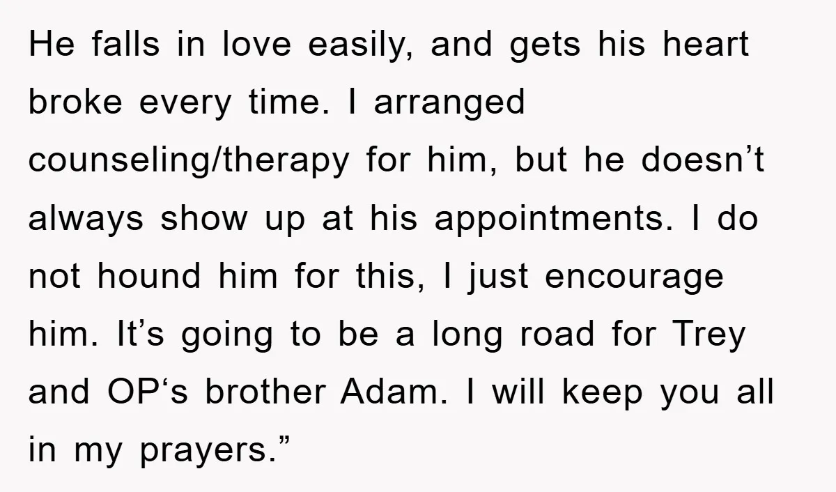 He falls in love easily, and gets his heart broke every time. I arranged counseling/therapy for him, but he doesn’t always show up at his appointments. I do not hound...