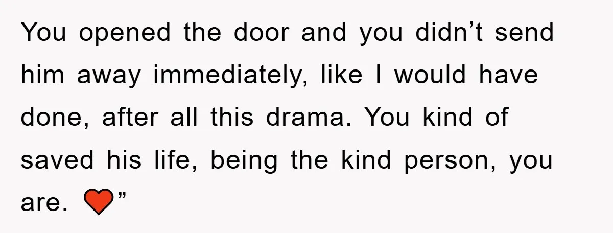 You opened the door and you didn’t send him away immediately, like I would have done, after all this drama. You kind of saved his life, being the kind person,...
