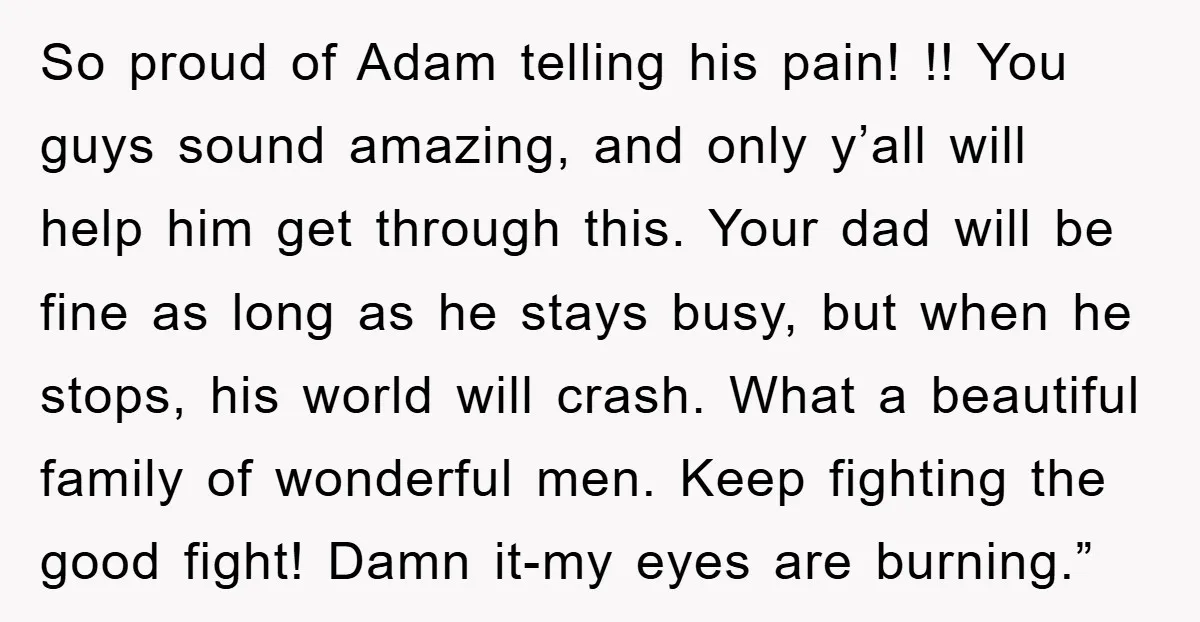 So proud of Adam telling his pain! !! You guys sound amazing, and only y’all will help him get through this. Your dad will be fine as long as he...
