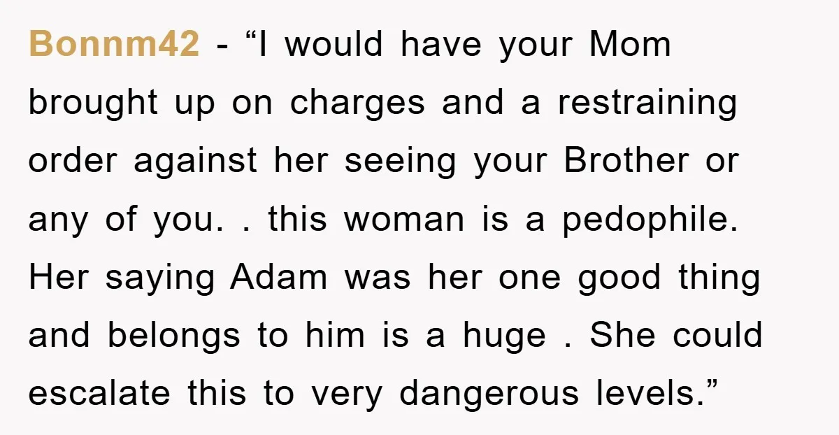 Bonnm42 - “I would have your Mom brought up on charges and a restraining order against her seeing your Brother or any of you. . this woman is a pedophile....