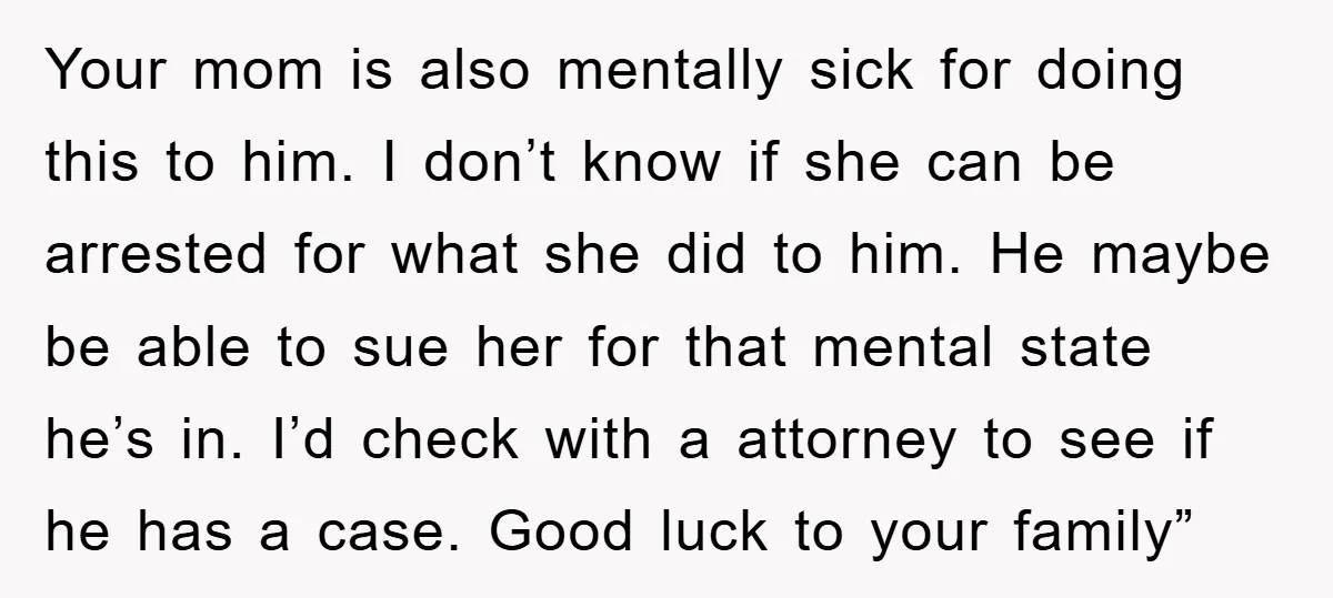 Your mom is also mentally sick for doing this to him. I don’t know if she can be arrested for what she did to him. He maybe be able to...