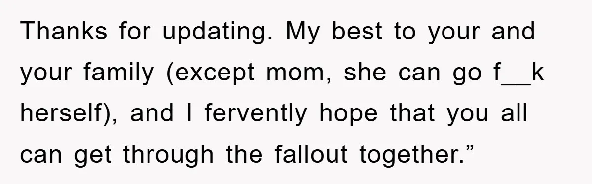 Thanks for updating. My best to your and your family (except mom, she can go f__k herself), and I fervently hope that you all can get through the fallout together.”