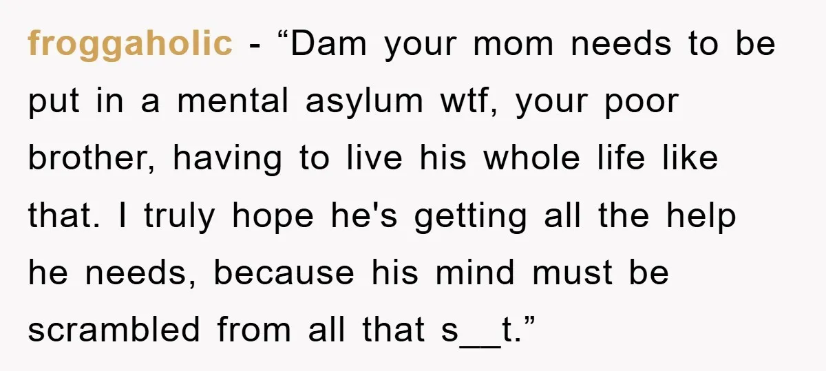 froggaholic - “Dam your mom needs to be put in a mental asylum wtf, your poor brother, having to live his whole life like that. I truly hope he's getting...