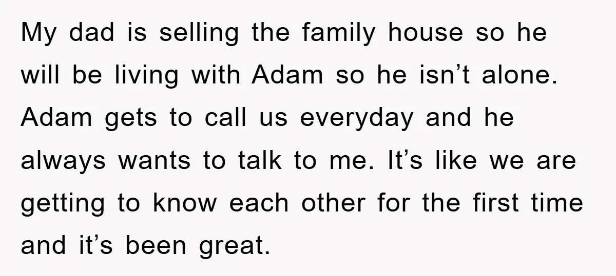 My dad is selling the family house so he will be living with Adam so he isn’t alone. Adam gets to call us everyday and he always wants to talk...
