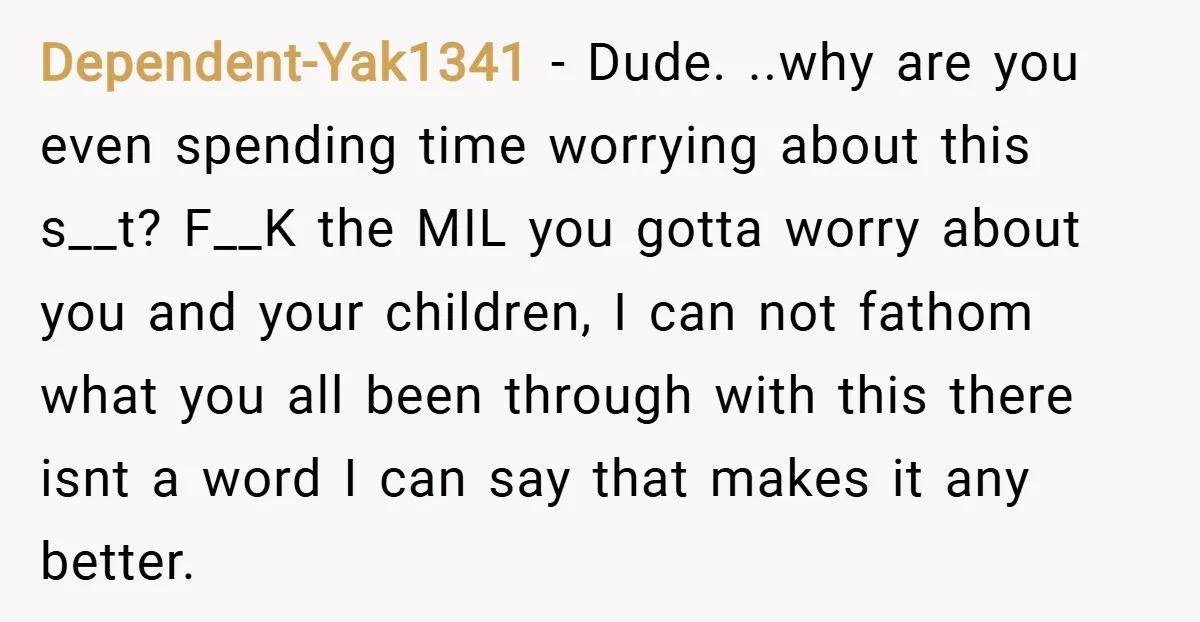 Dependent-Yak1341 − Dude. ..why are you even spending time worrying about this s__t? F__K the MIL you gotta worry about you and your children, I can not fathom what you...