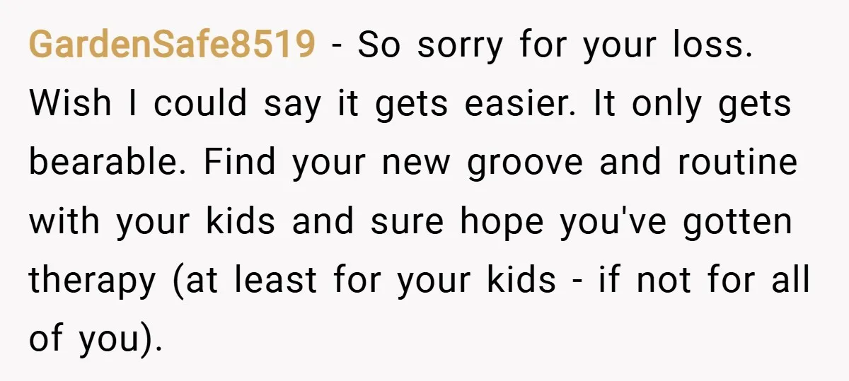 GardenSafe8519 − So sorry for your loss. Wish I could say it gets easier. It only gets bearable. Find your new groove and routine with your kids and sure hope...