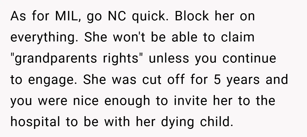 As for MIL, go NC quick. Block her on everything. She won't be able to claim "grandparents rights" unless you continue to engage. She was cut off for 5 years...