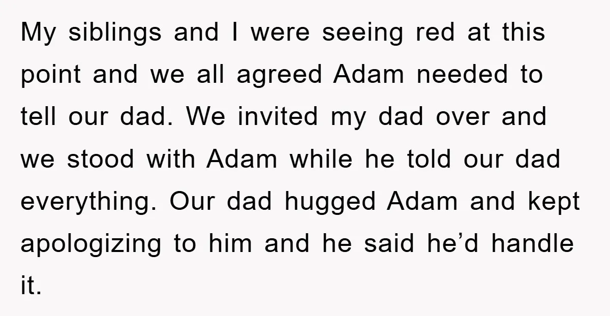 My siblings and I were seeing red at this point and we all agreed Adam needed to tell our dad. We invited my dad over and we stood with Adam...