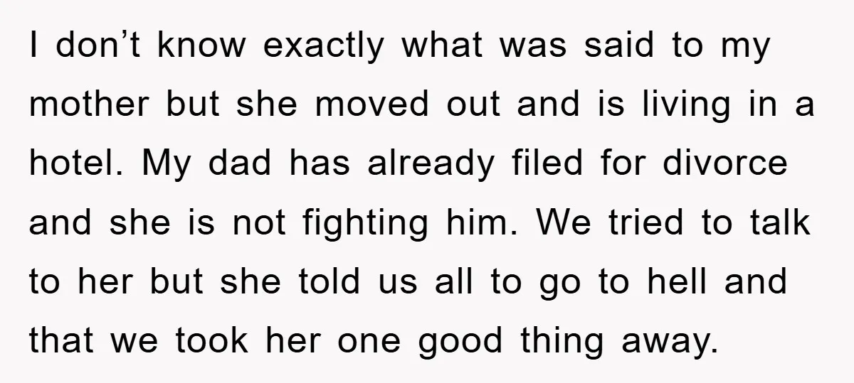 I don’t know exactly what was said to my mother but she moved out and is living in a hotel. My dad has already filed for divorce and she is...