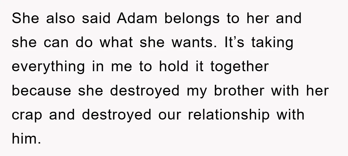 She also said Adam belongs to her and she can do what she wants. It’s taking everything in me to hold it together because she destroyed my brother with her...