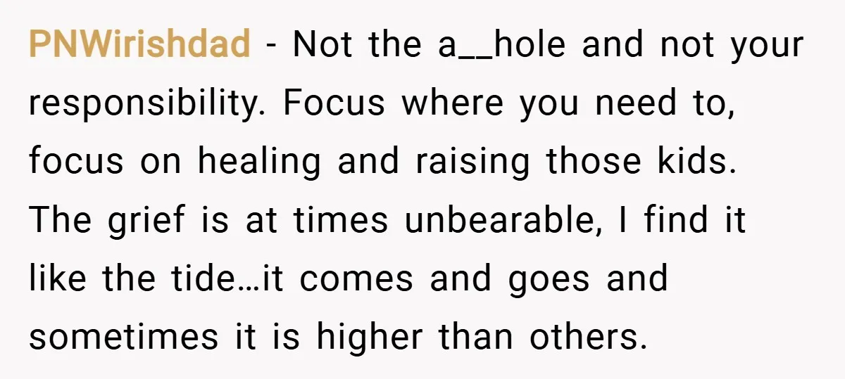 PNWirishdad − Not the a__hole and not your responsibility. Focus where you need to, focus on healing and raising those kids. The grief is at times unbearable, I find it...