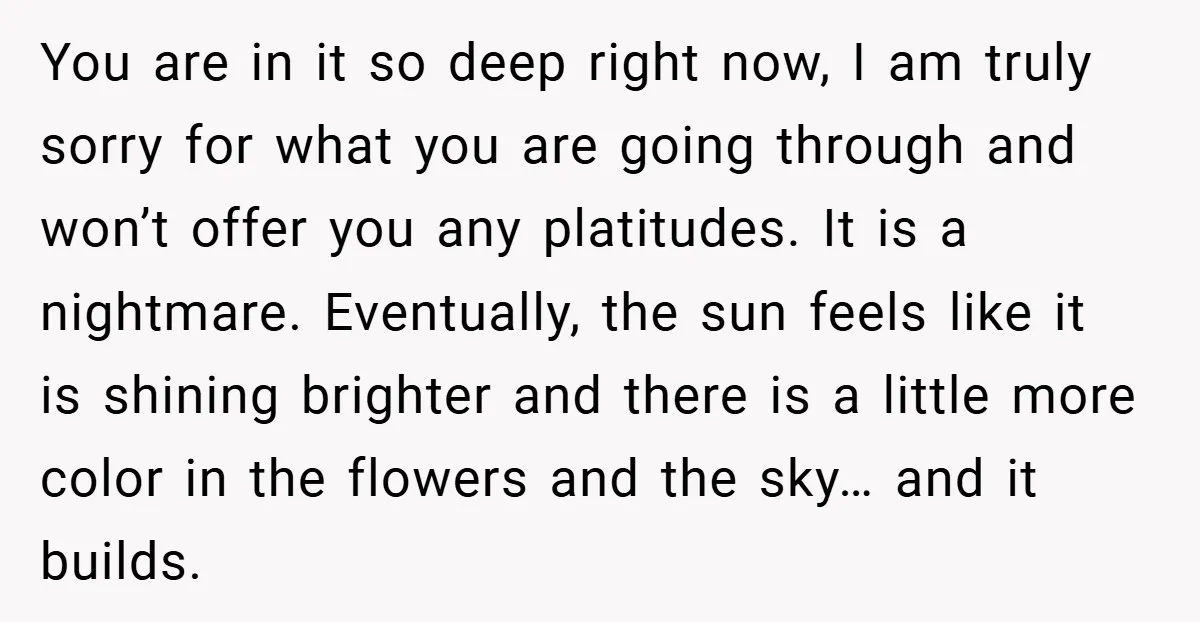 You are in it so deep right now, I am truly sorry for what you are going through and won’t offer you any platitudes. It is a nightmare. Eventually, the...