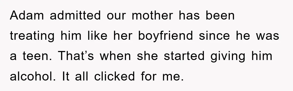 Adam admitted our mother has been treating him like her boyfriend since he was a teen. That’s when she started giving him alcohol. It all clicked for me.