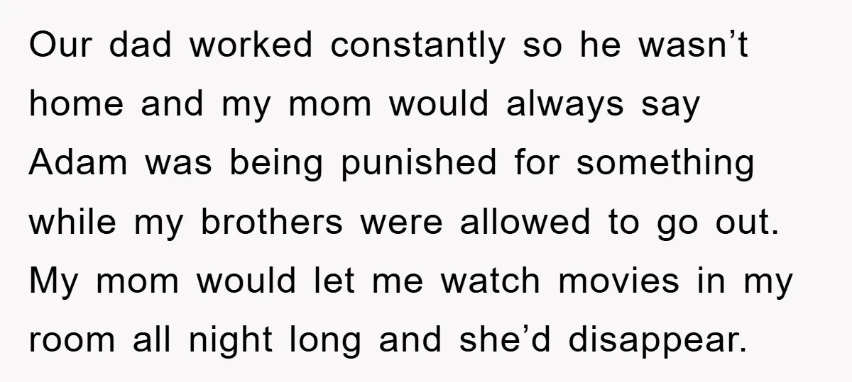 Our dad worked constantly so he wasn’t home and my mom would always say Adam was being punished for something while my brothers were allowed to go out. My mom...