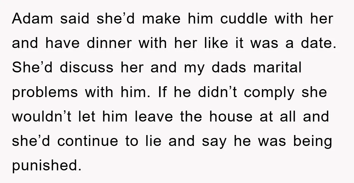 Adam said she’d make him cuddle with her and have dinner with her like it was a date. She’d discuss her and my dads marital problems with him. If he...