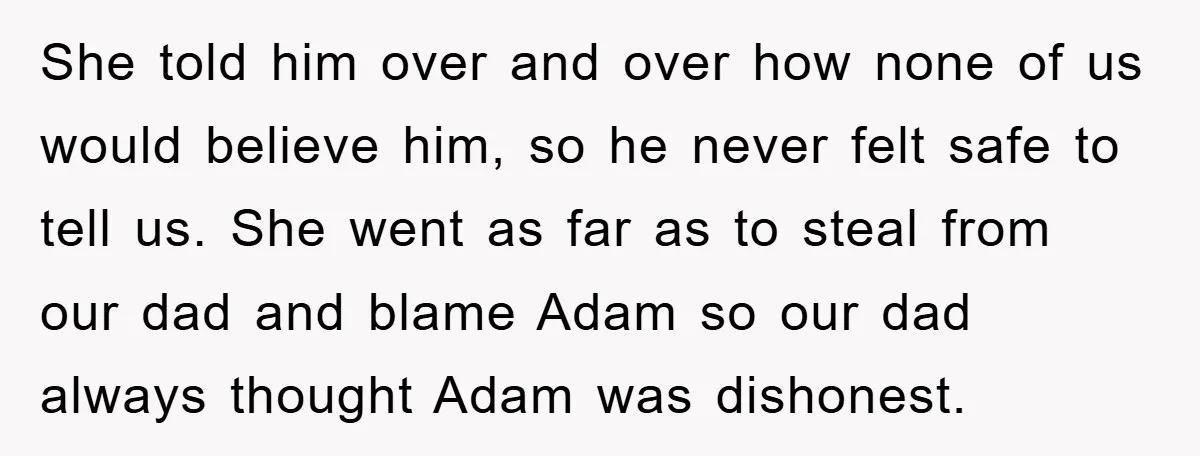She told him over and over how none of us would believe him, so he never felt safe to tell us. She went as far as to steal from our...
