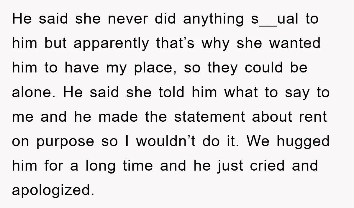 He said she never did anything s__ual to him but apparently that’s why she wanted him to have my place, so they could be alone. He said she told him...