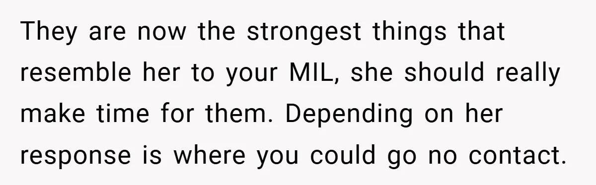 They are now the strongest things that resemble her to your MIL, she should really make time for them. Depending on her response is where you could go no contact.