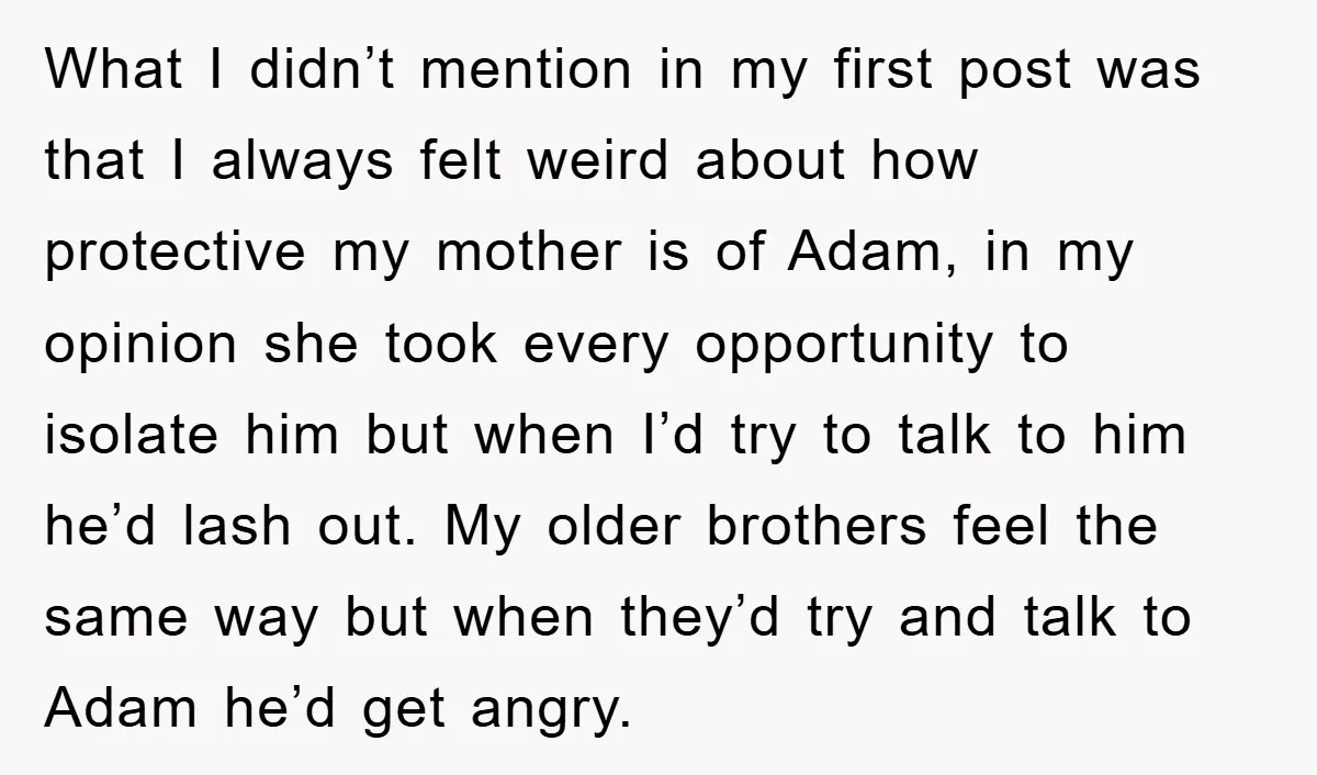 What I didn’t mention in my first post was that I always felt weird about how protective my mother is of Adam, in my opinion she took every opportunity to...