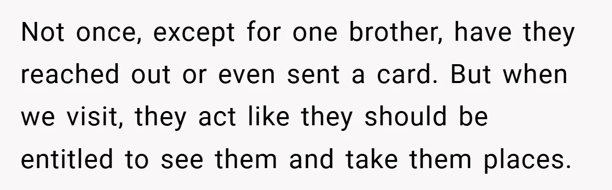 Not once, except for one brother, have they reached out or even sent a card. But when we visit, they act like they should be entitled to see them and...