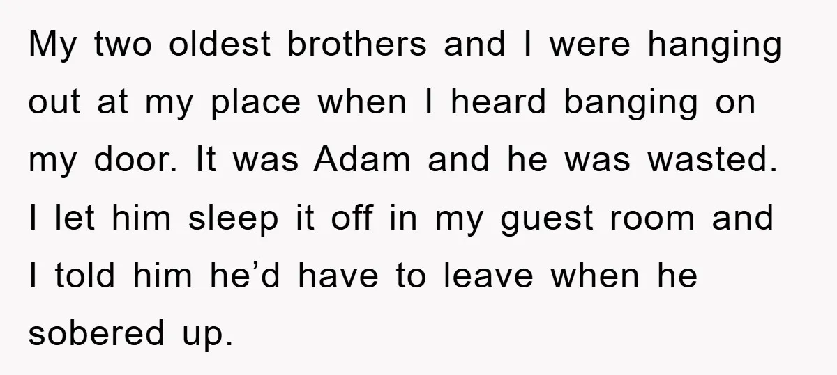 My two oldest brothers and I were hanging out at my place when I heard banging on my door. It was Adam and he was wasted. I let him sleep...