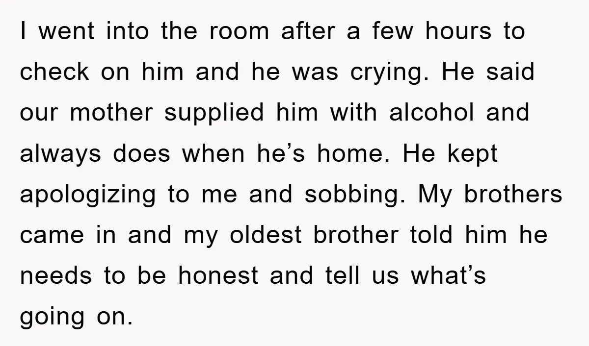 I went into the room after a few hours to check on him and he was crying. He said our mother supplied him with alcohol and always does when he’s...