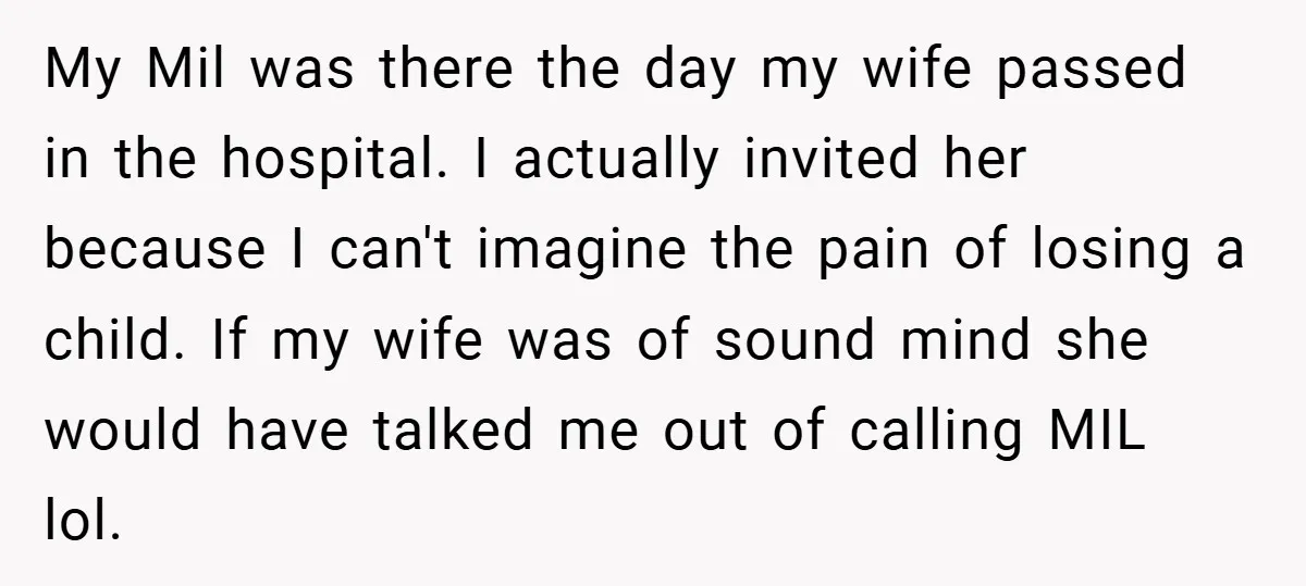 My Mil was there the day my wife passed in the hospital. I actually invited her because I can't imagine the pain of losing a child. If my wife was...
