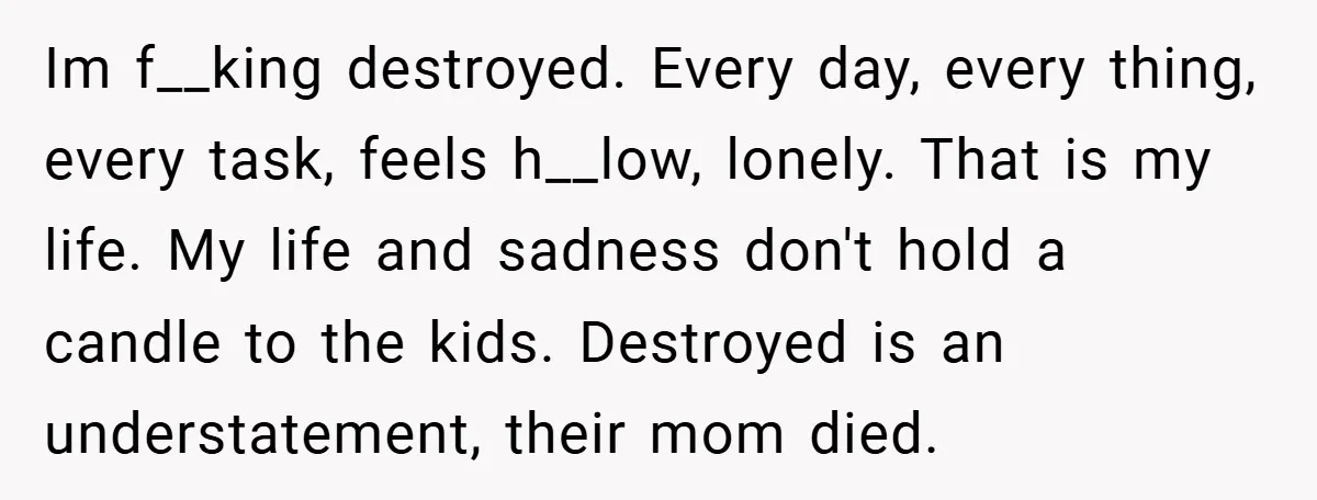 Im f__king destroyed. Every day, every thing, every task, feels h__low, lonely. That is my life. My life and sadness don't hold a candle to the kids. Destroyed is an...