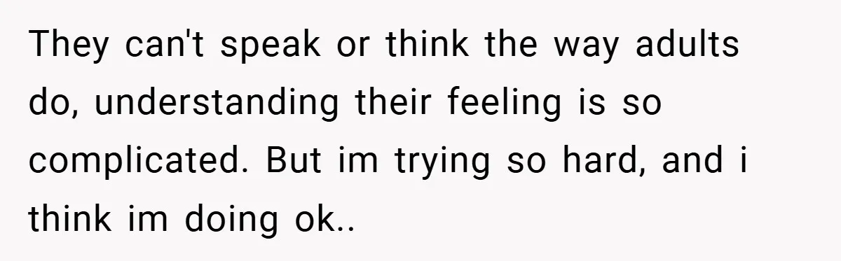 They can't speak or think the way adults do, understanding their feeling is so complicated. But im trying so hard, and i think im doing ok..