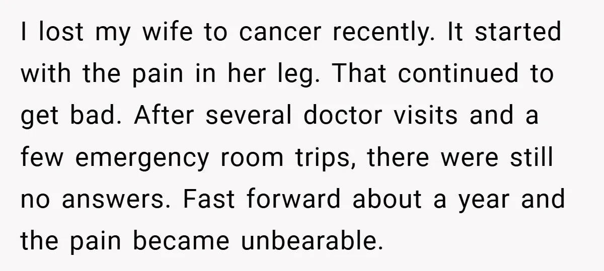 I lost my wife to cancer recently. It started with the pain in her leg. That continued to get bad. After several doctor visits and a few emergency room trips,...