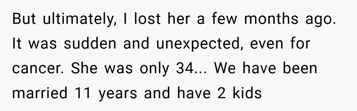 But ultimately, I lost her a few months ago. It was sudden and unexpected, even for cancer. She was only 34... We have been married 11 years and have 2...
