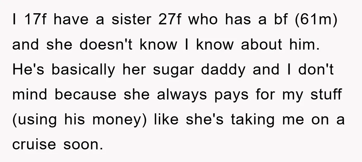 I 17f have a sister 27f who has a bf (61m) and she doesn't know I know about him. He's basically her sugar daddy and I don't mind because she...