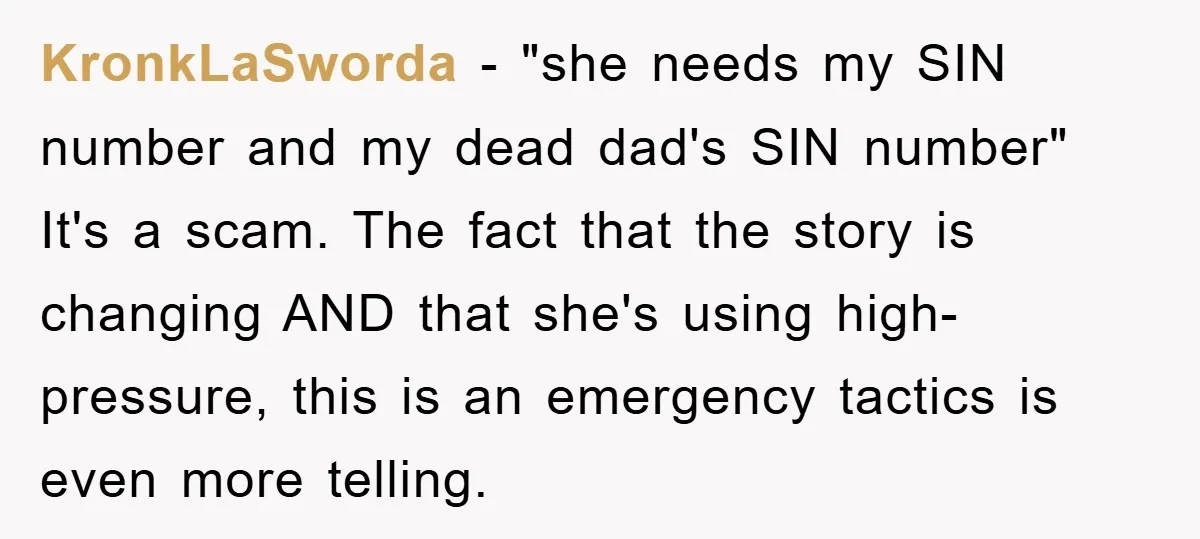KronkLaSworda − "she needs my SIN number and my dead dad's SIN number" It's a scam. The fact that the story is changing AND that she's using high-pressure, this is...