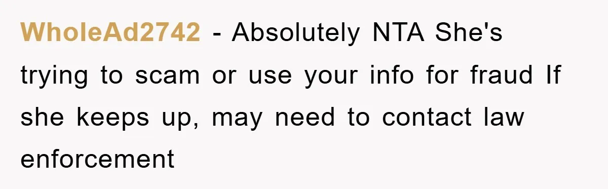 WholeAd2742 − Absolutely NTA She's trying to scam or use your info for fraud If she keeps up, may need to contact law enforcement