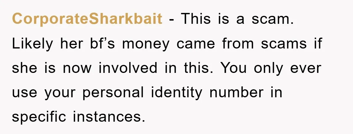 CorporateSharkbait − This is a scam. Likely her bf’s money came from scams if she is now involved in this. You only ever use your personal identity number in specific...