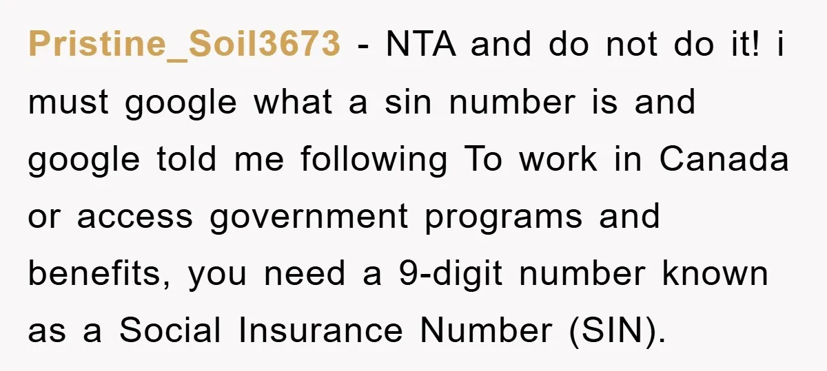 Pristine_Soil3673 − NTA and do not do it! i must google what a sin number is and google told me following To work in Canada or access government programs and...