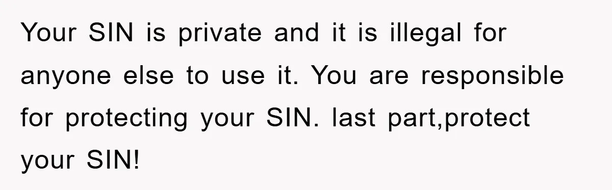Your SIN is private and it is illegal for anyone else to use it. You are responsible for protecting your SIN. last part,protect your SIN!