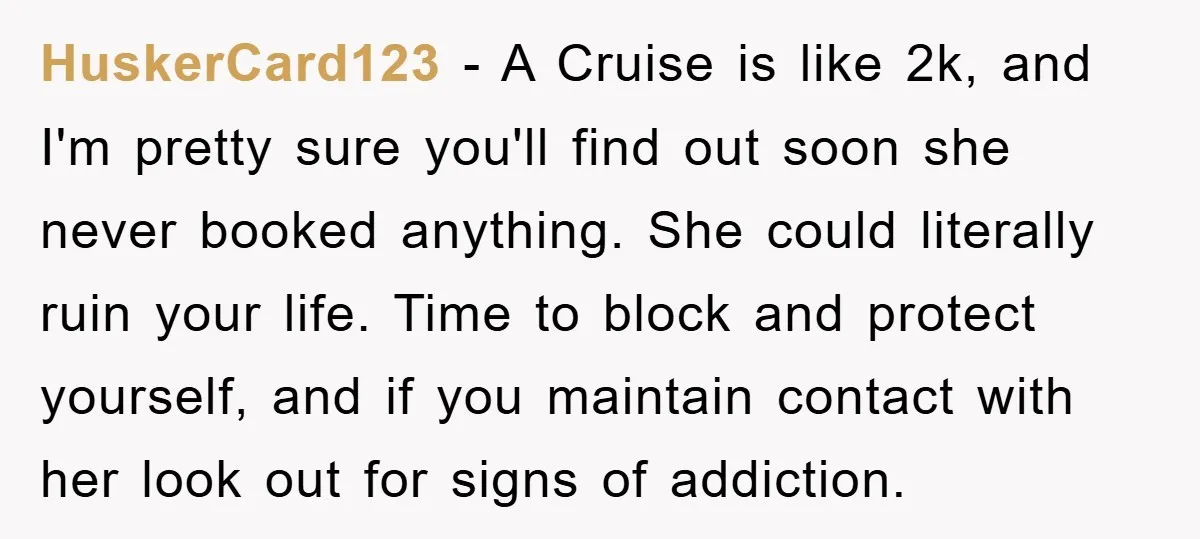HuskerCard123 − A Cruise is like 2k, and I'm pretty sure you'll find out soon she never booked anything. She could literally ruin your life. Time to block and protect...
