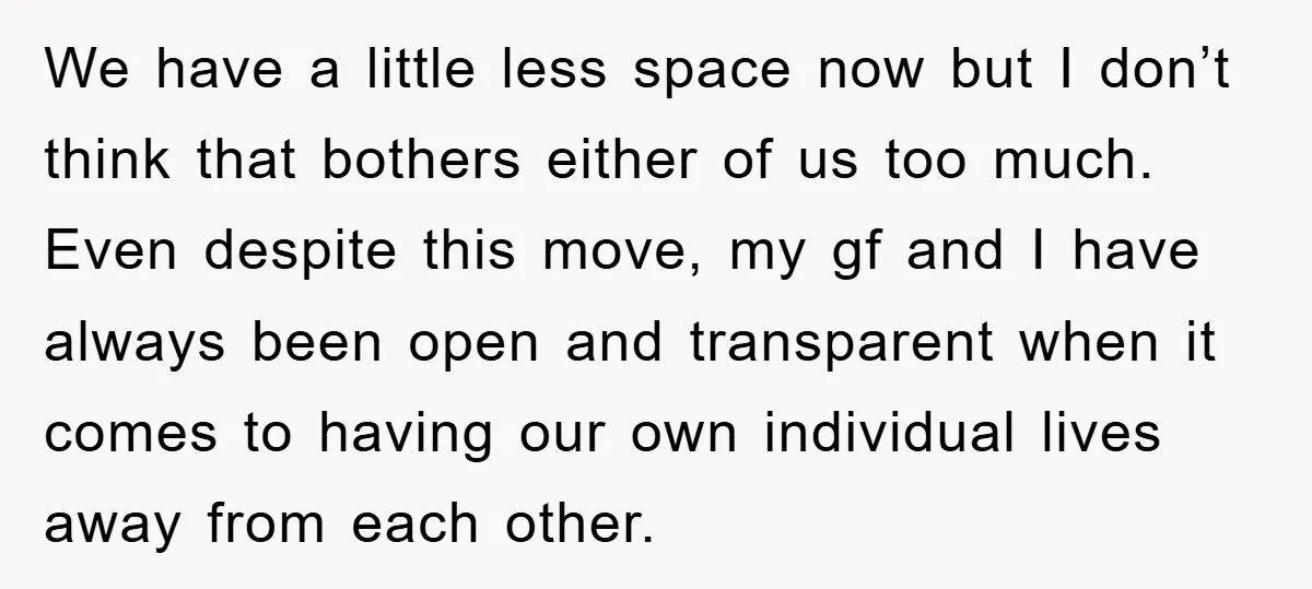 We have a little less space now but I don’t think that bothers either of us too much. Even despite this move, my gf and I have always been open...