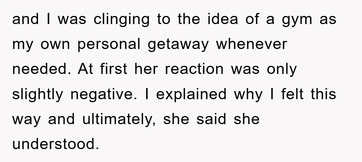 and I was clinging to the idea of a gym as my own personal getaway whenever needed. At first her reaction was only slightly negative. I explained why I felt...